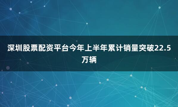 深圳股票配资平台今年上半年累计销量突破22.5万辆