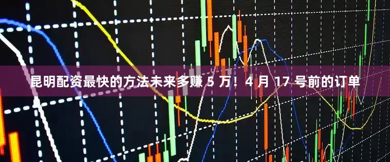 昆明配资最快的方法未来多赚 5 万！4 月 17 号前的订单