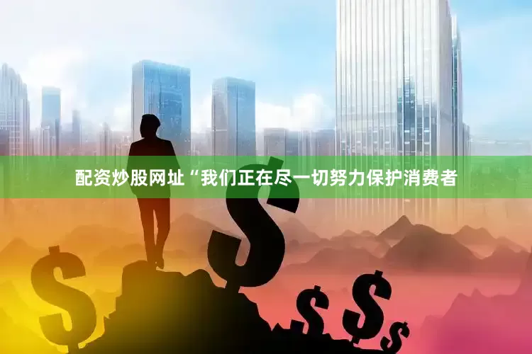 配资炒股网址“我们正在尽一切努力保护消费者