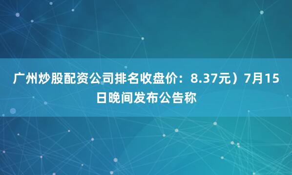 广州炒股配资公司排名收盘价：8.37元）7月15日晚间发布公告称