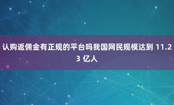 认购返佣金有正规的平台吗我国网民规模达到 11.23 亿人