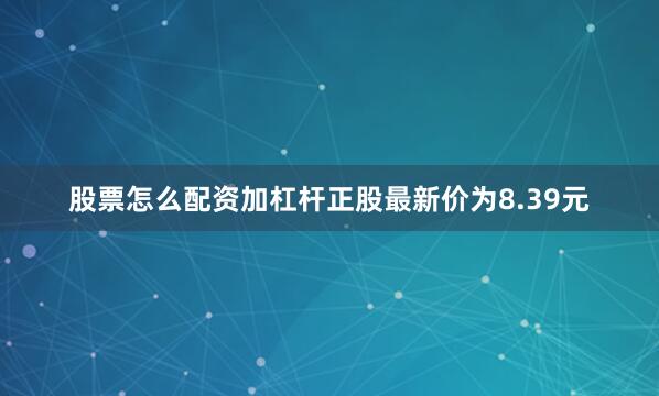 股票怎么配资加杠杆正股最新价为8.39元