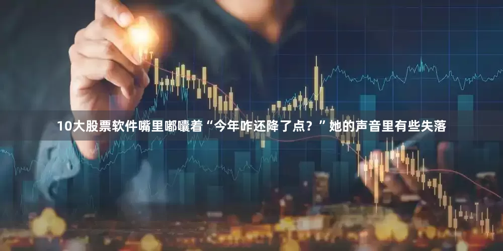 10大股票软件嘴里嘟囔着“今年咋还降了点？”她的声音里有些失落