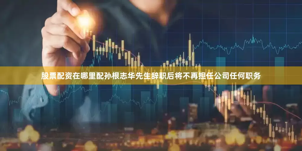 股票配资在哪里配孙根志华先生辞职后将不再担任公司任何职务