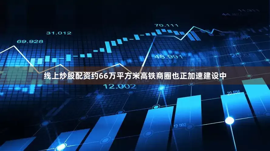 线上炒股配资约66万平方米高铁商圈也正加速建设中