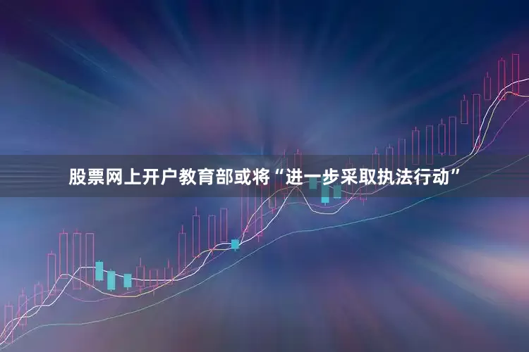 股票网上开户教育部或将“进一步采取执法行动”