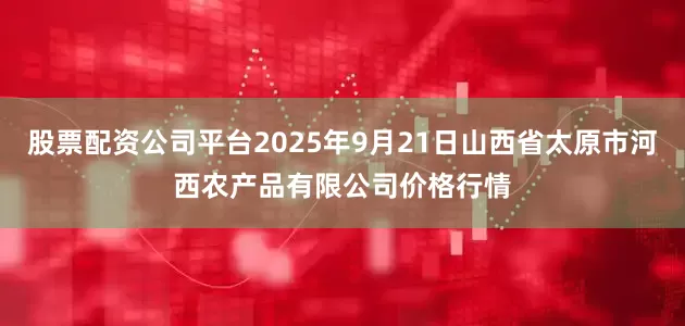 股票配资公司平台2025年9月21日山西省太原市河西农产品有限公司价格行情