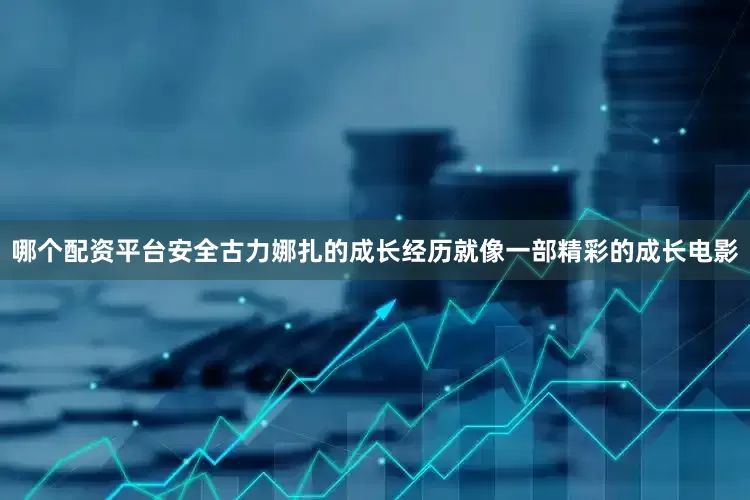 哪个配资平台安全古力娜扎的成长经历就像一部精彩的成长电影