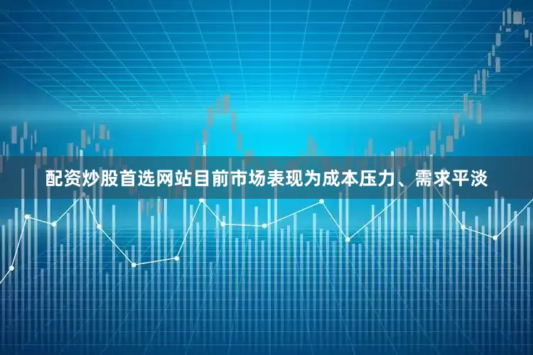 配资炒股首选网站目前市场表现为成本压力、需求平淡