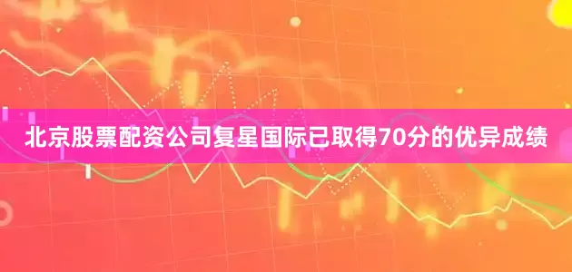 北京股票配资公司复星国际已取得70分的优异成绩
