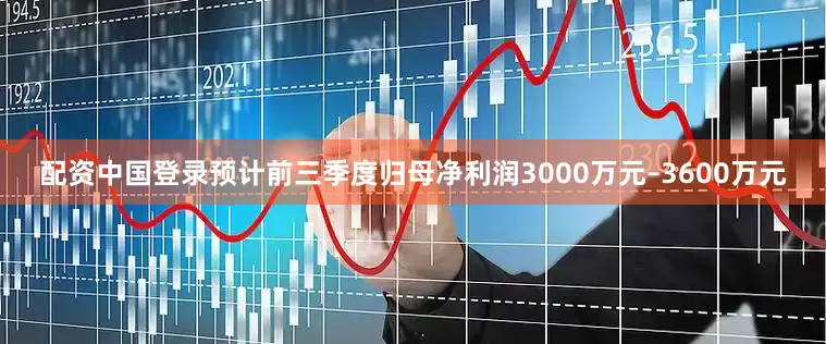 配资中国登录预计前三季度归母净利润3000万元–3600万元