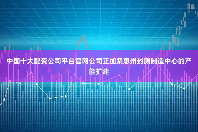 中国十大配资公司平台官网公司正加紧惠州封测制造中心的产能扩建