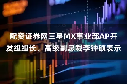 配资证券网三星MX事业部AP开发组组长、高级副总裁李钟硕表示